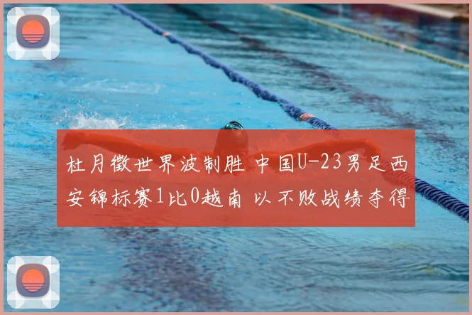 杜月徵世界波制胜 中国U-23男足西安锦标赛1比0越南 以不败战绩夺得亚军