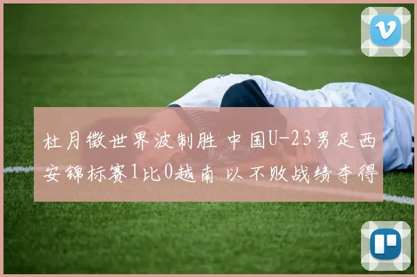 杜月徵世界波制胜 中国U-23男足西安锦标赛1比0越南 以不败战绩夺得亚军