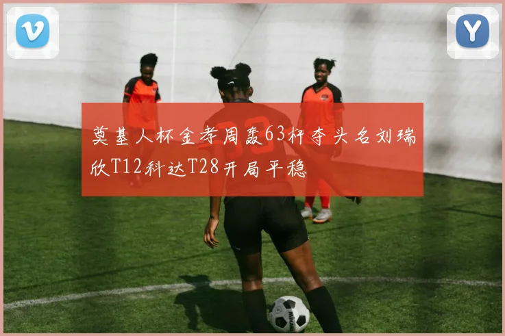 奠基人杯金孝周轰63杆夺头名刘瑞欣T12科达T28开局平稳
